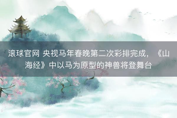 滚球官网 央视马年春晚第二次彩排完成，《山海经》中以马为原型的神兽将登舞台