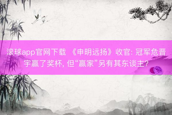 滚球app官网下载 《申明远扬》收官: 冠军危晋宇赢了奖杯, 但“赢家”另有其东谈主?