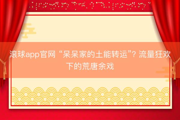 滚球app官网 “呆呆家的土能转运”? 流量狂欢下的荒唐余戏