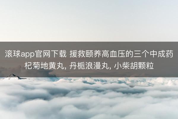 滚球app官网下载 援救颐养高血压的三个中成药杞菊地黄丸, 丹栀浪漫丸, 小柴胡颗粒