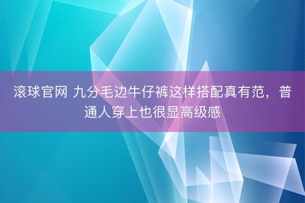 滚球官网 九分毛边牛仔裤这样搭配真有范，普通人穿上也很显高级感