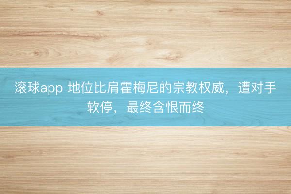 滚球app 地位比肩霍梅尼的宗教权威，遭对手软停，最终含恨而终