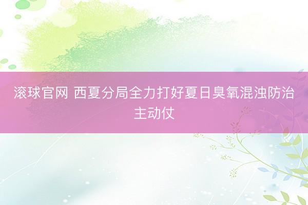 滚球官网 西夏分局全力打好夏日臭氧混浊防治主动仗