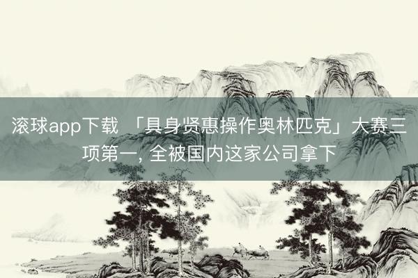 滚球app下载 「具身贤惠操作奥林匹克」大赛三项第一, 全被国内这家公司拿下