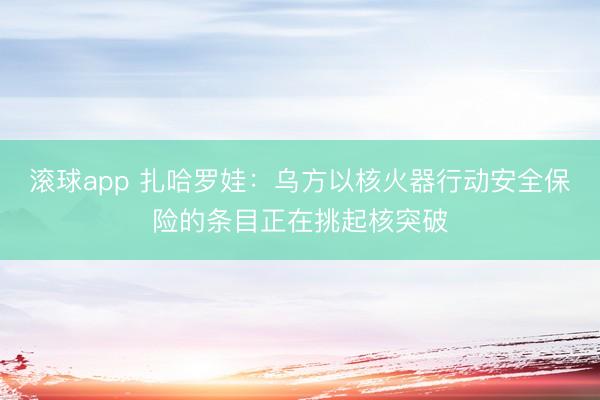 滚球app 扎哈罗娃：乌方以核火器行动安全保险的条目正在挑起核突破
